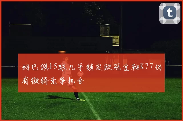 姆巴佩15球几乎锁定欧冠金靴K77仍有微弱竞争机会