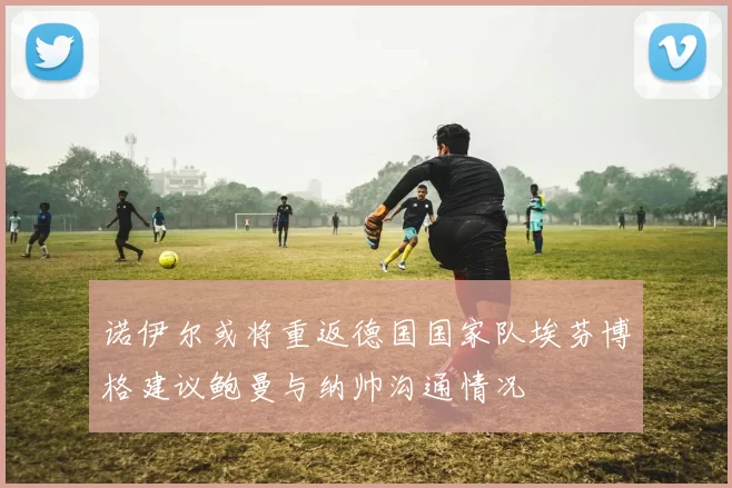 诺伊尔或将重返德国国家队埃芬博格建议鲍曼与纳帅沟通情况