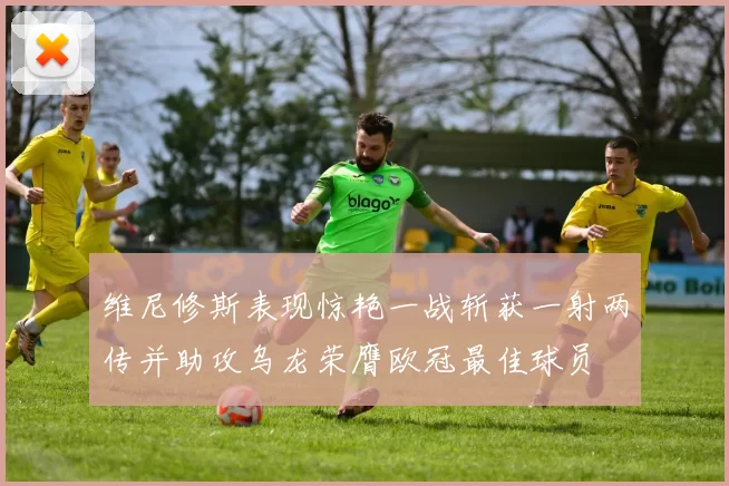 维尼修斯表现惊艳一战斩获一射两传并助攻乌龙荣膺欧冠最佳球员