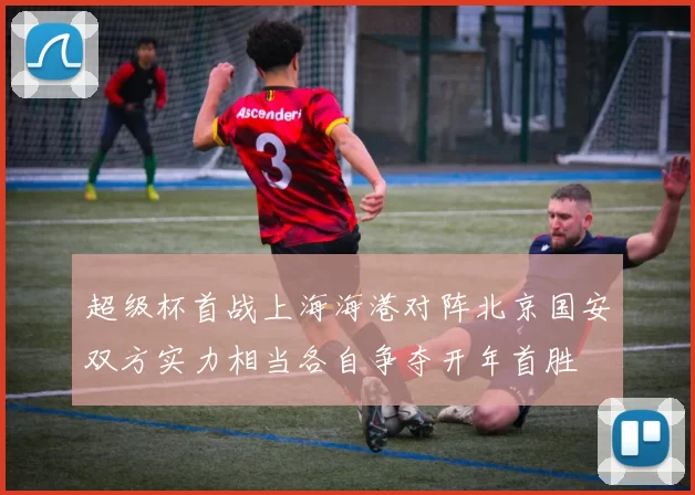 超级杯首战上海海港对阵北京国安双方实力相当各自争夺开年首胜