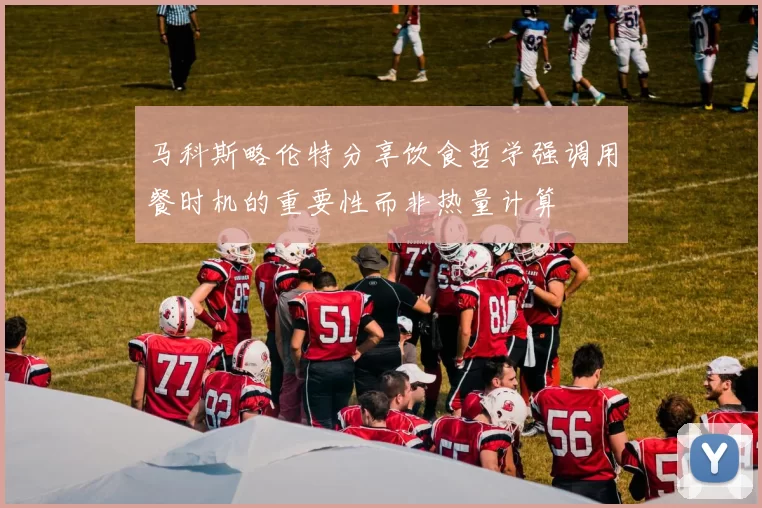 马科斯略伦特分享饮食哲学强调用餐时机的重要性而非热量计算