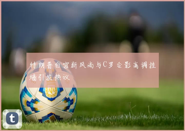 特朗普白宫新风尚与C罗合影高调挂墙引发热议