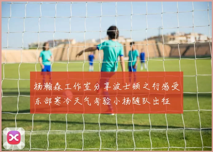 杨瀚森工作室分享波士顿之行感受东部寒冷天气考验小杨随队出征