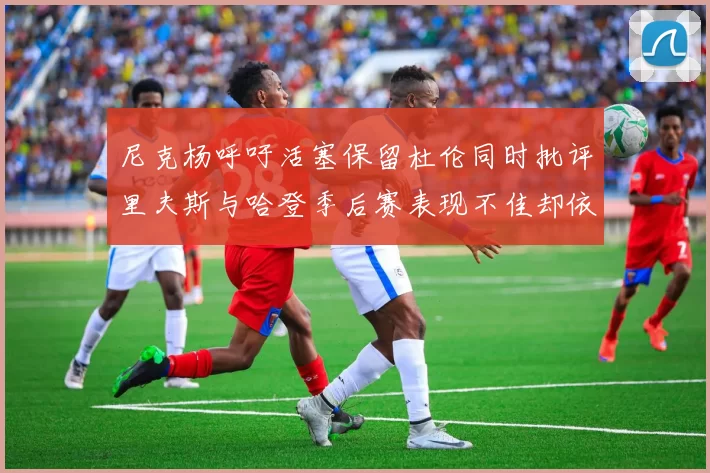 尼克杨呼吁活塞保留杜伦同时批评里夫斯与哈登季后赛表现不佳却依然高薪