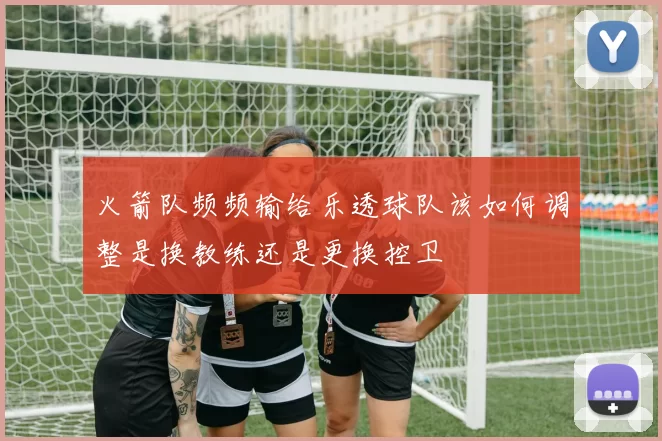 火箭队频频输给乐透球队该如何调整是换教练还是更换控卫