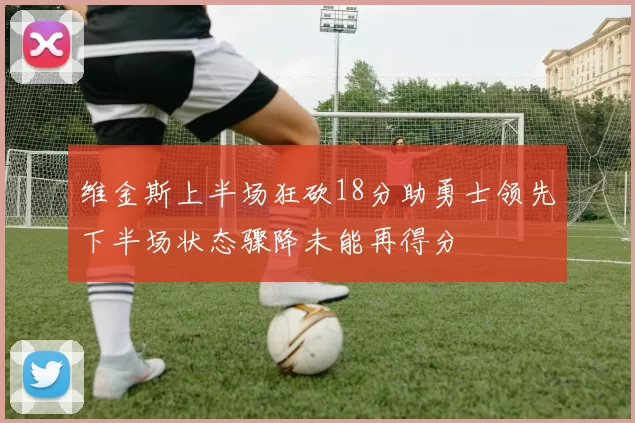维金斯上半场狂砍18分助勇士领先下半场状态骤降未能再得分