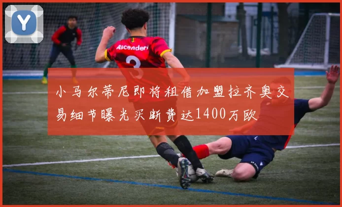 小马尔蒂尼即将租借加盟拉齐奥交易细节曝光买断费达1400万欧