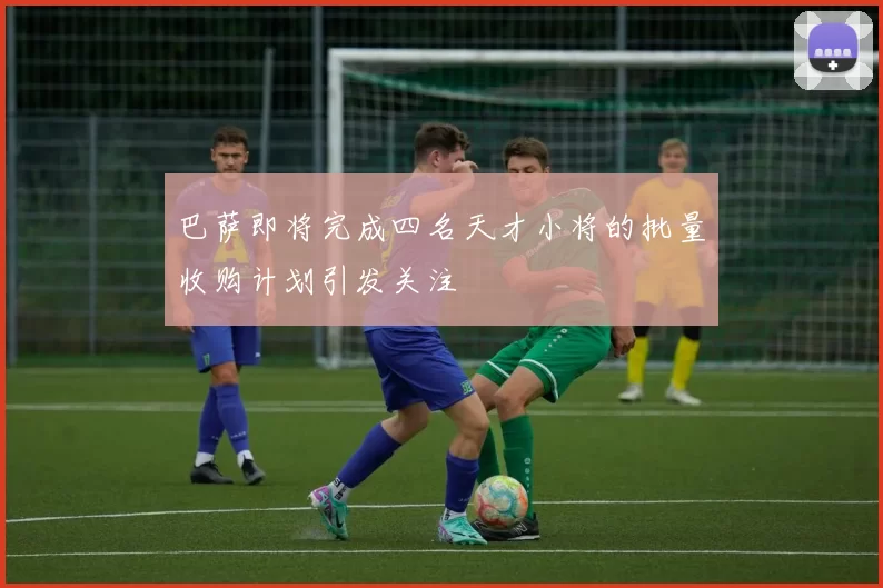 巴萨即将完成四名天才小将的批量收购计划引发关注
