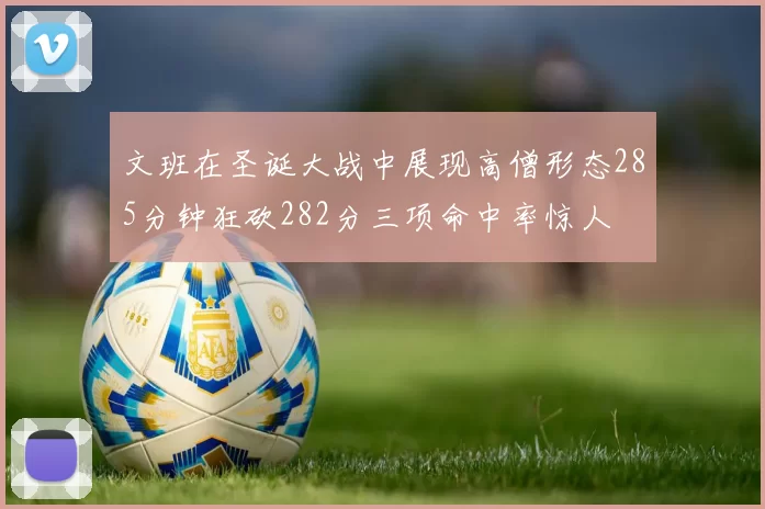 文班在圣诞大战中展现高僧形态285分钟狂砍282分三项命中率惊人