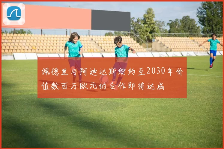 佩德里与阿迪达斯续约至2030年价值数百万欧元的合作即将达成